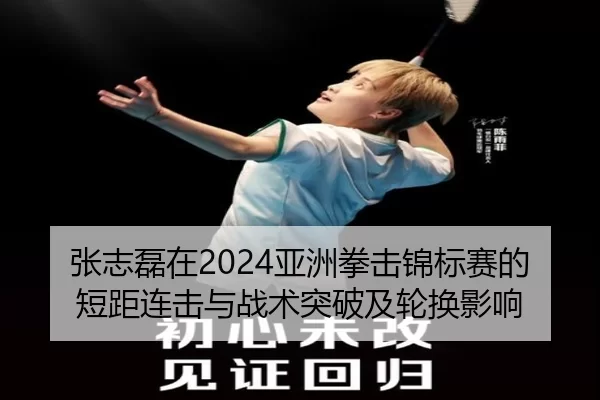 张志磊在2024亚洲拳击锦标赛的短距连击与战术突破及轮换影响